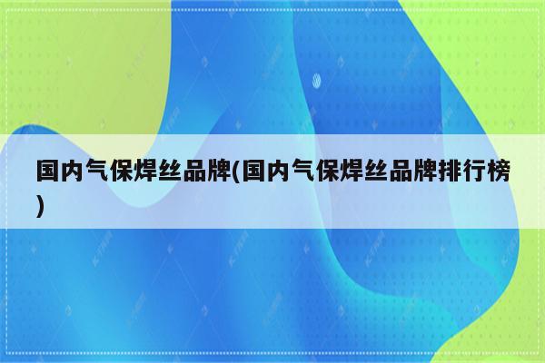 国内气保焊丝品牌(国内气保焊丝品牌排行榜)