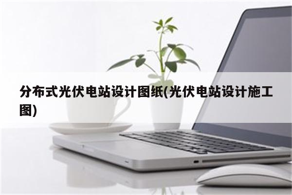 分布式光伏电站设计图纸(光伏电站设计施工图)