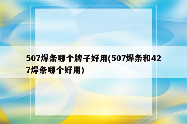 507焊条哪个牌子好用(507焊条和427焊条哪个好用)