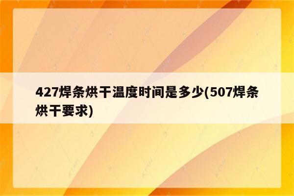 427焊条烘干温度时间是多少(507焊条烘干要求)