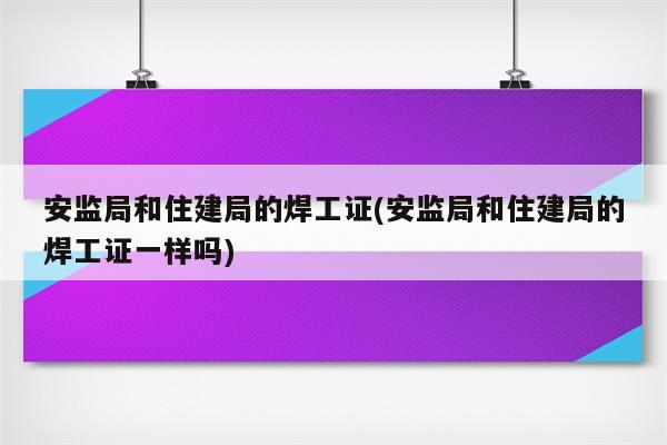 安监局和住建局的焊工证(安监局和住建局的焊工证一样吗)