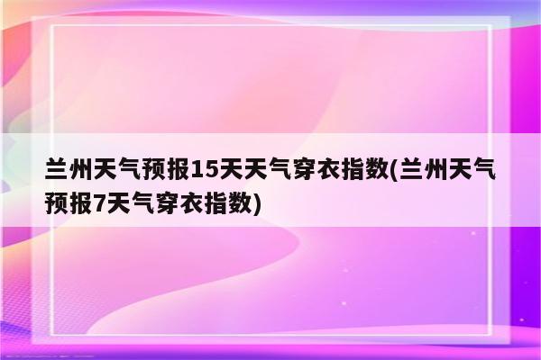 兰州天气预报15天天气穿衣指数(兰州天气预报7天气穿衣指数)