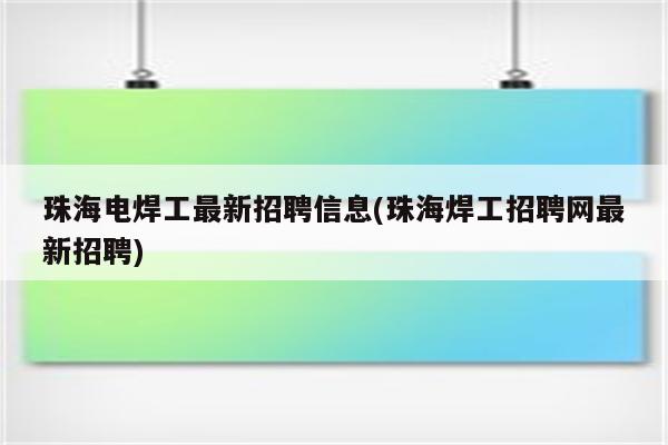 珠海电焊工最新招聘信息(珠海焊工招聘网最新招聘)