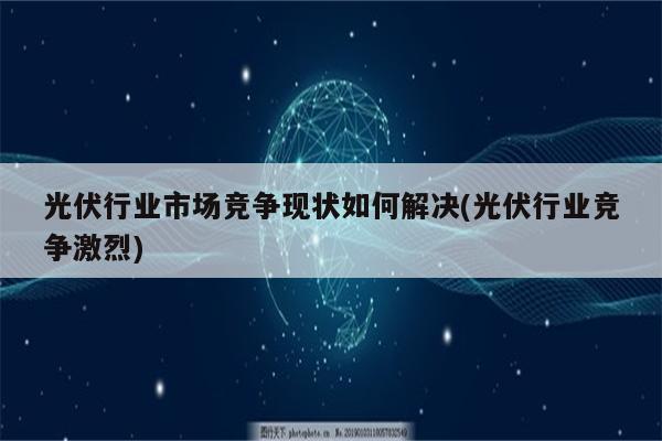 光伏行业市场竞争现状如何解决(光伏行业竞争激烈)