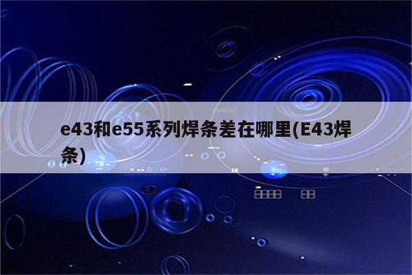 e43和e55系列焊条差在哪里(E43焊条)