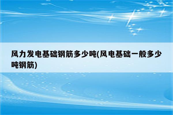 风力发电基础钢筋多少吨(风电基础一般多少吨钢筋)