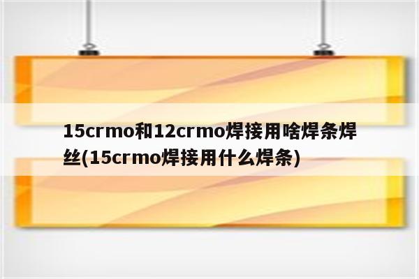 15crmo和12crmo焊接用啥焊条焊丝(15crmo焊接用什么焊条)