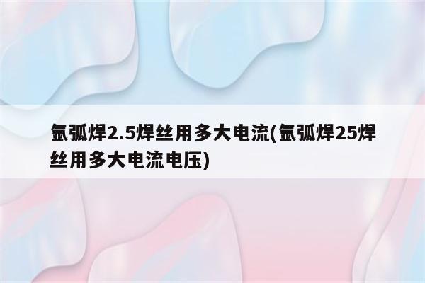 氩弧焊2.5焊丝用多大电流(氩弧焊25焊丝用多大电流电压)