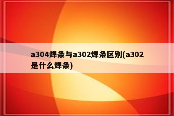 a304焊条与a302焊条区别(a302是什么焊条)