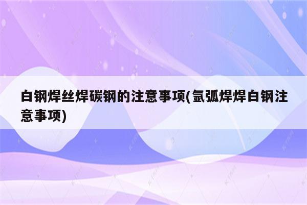 白钢焊丝焊碳钢的注意事项(氩弧焊焊白钢注意事项)