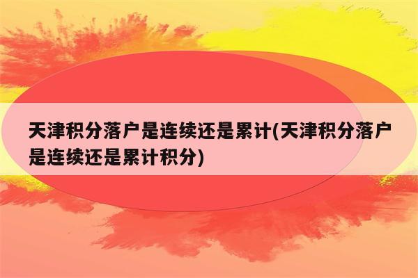 天津积分落户是连续还是累计(天津积分落户是连续还是累计积分)