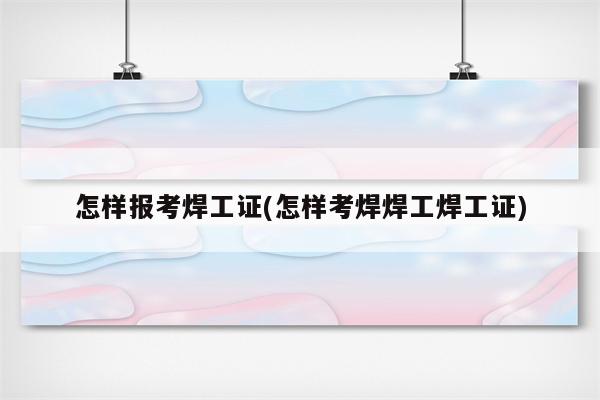 怎样报考焊工证(怎样考焊焊工焊工证)