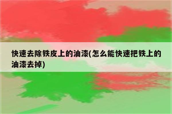 快速去除铁皮上的油漆(怎么能快速把铁上的油漆去掉)