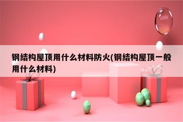 钢结构屋顶用什么材料防火(钢结构屋顶一般用什么材料)