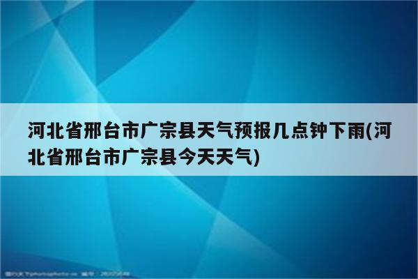 河北省邢台市广宗县天气预报几点钟下雨(河北省邢台市广宗县今天天气)