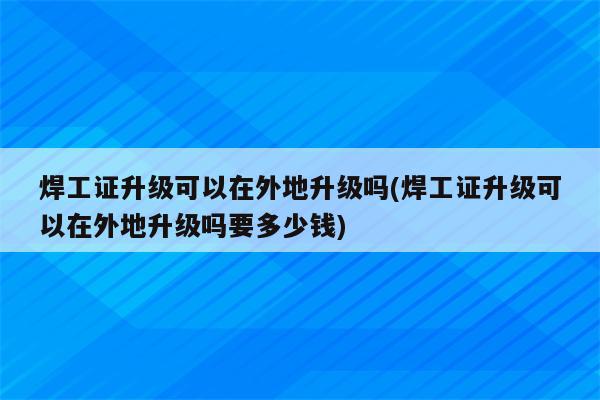 焊工证升级可以在外地升级吗(焊工证升级可以在外地升级吗要多少钱)