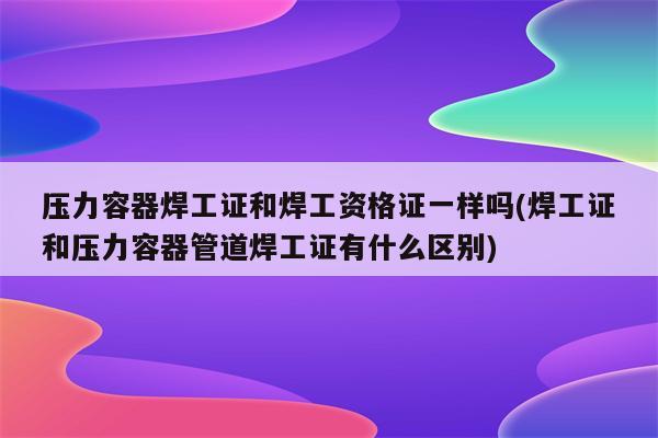 压力容器焊工证和焊工资格证一样吗(焊工证和压力容器管道焊工证有什么区别)