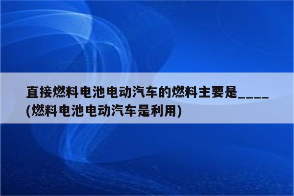 直接燃料电池电动汽车的燃料主要是____(燃料电池电动汽车是利用)