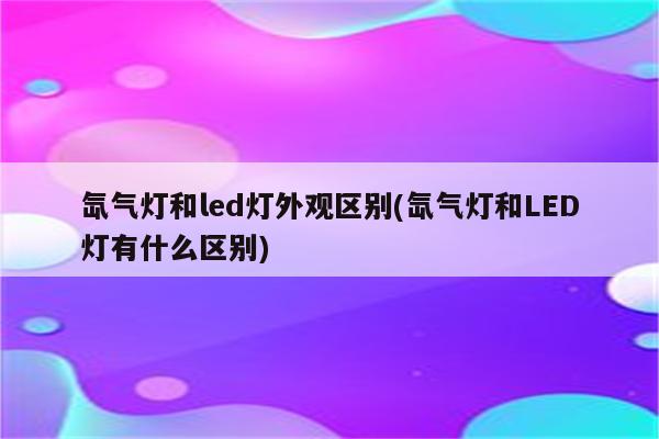 氙气灯和led灯外观区别(氙气灯和LED灯有什么区别)