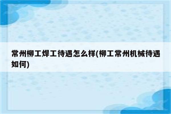 常州柳工焊工待遇怎么样(柳工常州机械待遇如何)