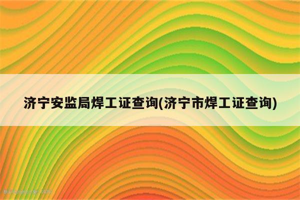 济宁安监局焊工证查询(济宁市焊工证查询)