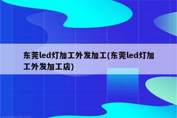 东莞led灯加工外发加工(东莞led灯加工外发加工店)