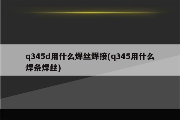 q345d用什么焊丝焊接(q345用什么焊条焊丝)