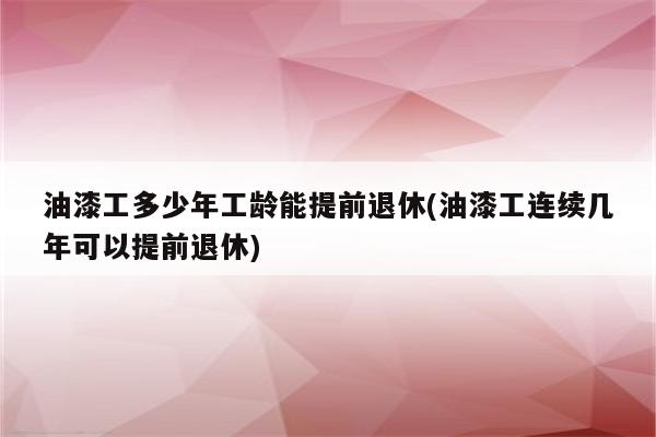 油漆工多少年工龄能提前退休(油漆工连续几年可以提前退休)