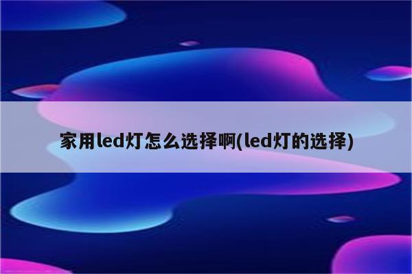 家用led灯怎么选择啊(led灯的选择)