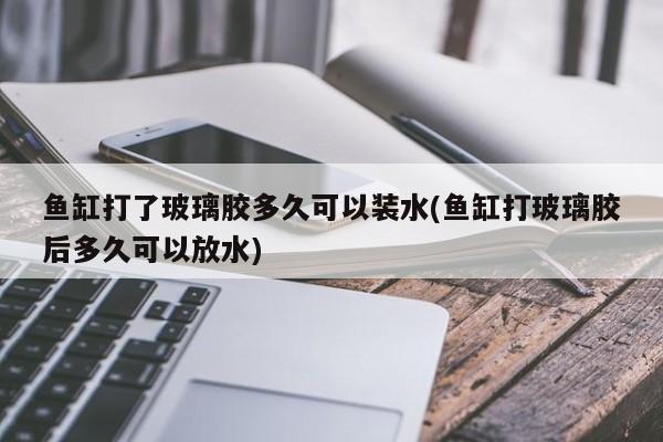 鱼缸打了玻璃胶多久可以装水(鱼缸打玻璃胶后多久可以放水)