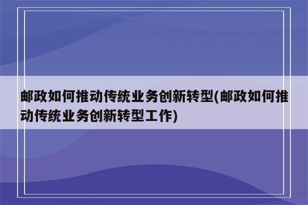 邮政如何推动传统业务创新转型(邮政如何推动传统业务创新转型工作)