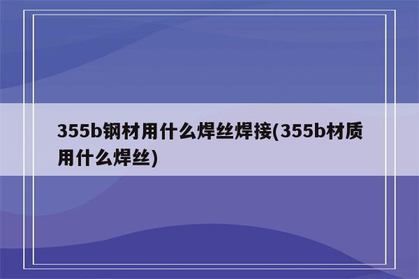 355b钢材用什么焊丝焊接(355b材质用什么焊丝)