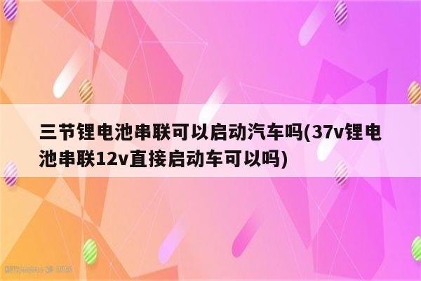 三节锂电池串联可以启动汽车吗(37v锂电池串联12v直接启动车可以吗)