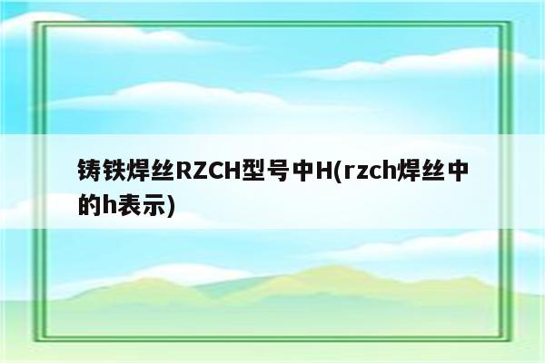 铸铁焊丝RZCH型号中H(rzch焊丝中的h表示)