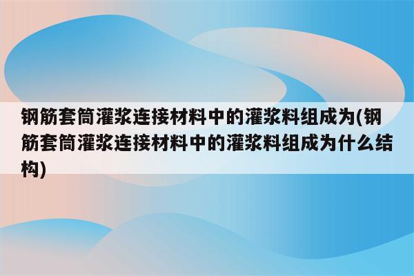 钢筋套筒灌浆连接材料中的灌浆料组成为(钢筋套筒灌浆连接材料中的灌浆料组成为什么结构)