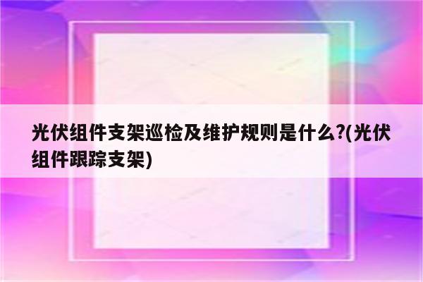 光伏组件支架巡检及维护规则是什么?(光伏组件跟踪支架)