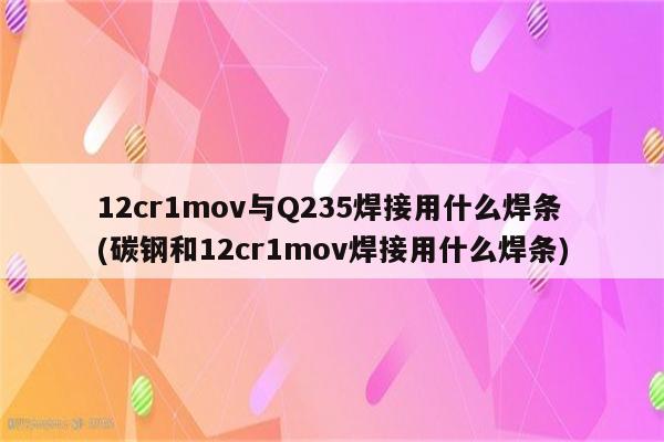 12cr1mov与Q235焊接用什么焊条(碳钢和12cr1mov焊接用什么焊条)