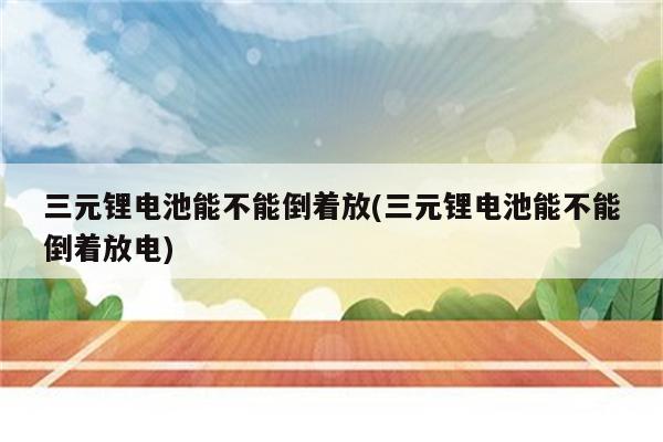 三元锂电池能不能倒着放(三元锂电池能不能倒着放电)