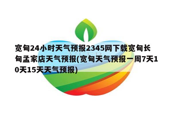 宽甸24小时天气预报2345网下载宽甸长甸孟家店天气预报(宽甸天气预报一周7天10天15天天气预报)