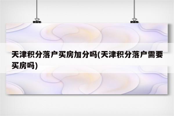 天津积分落户买房加分吗(天津积分落户需要买房吗)