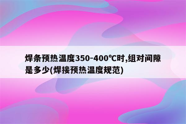 焊条预热温度350-400℃时,组对间隙是多少(焊接预热温度规范)