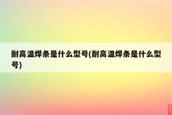 耐高温焊条是什么型号(耐高温焊条是什么型号)