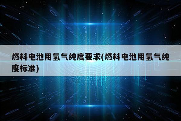 燃料电池用氢气纯度要求(燃料电池用氢气纯度标准)