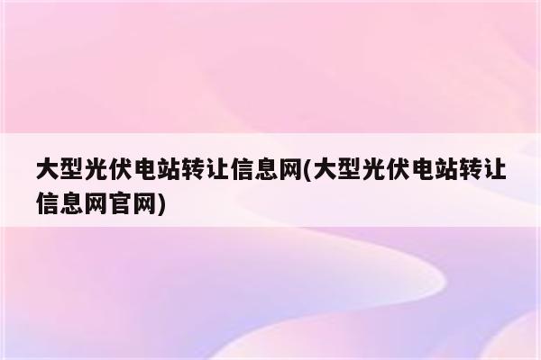 大型光伏电站转让信息网(大型光伏电站转让信息网官网)