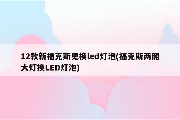 12款新福克斯更换led灯泡(福克斯两厢大灯换LED灯泡)