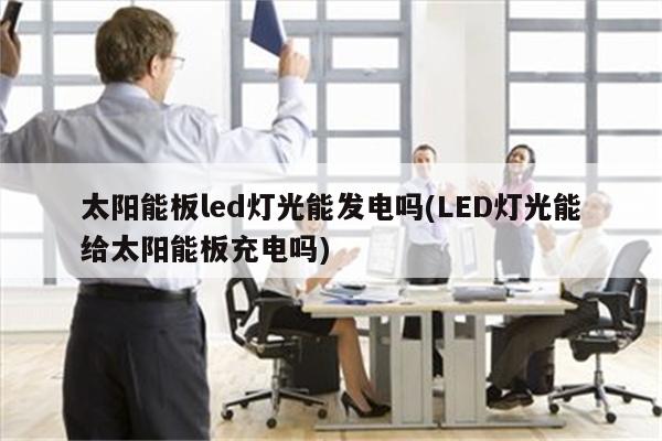 太阳能板led灯光能发电吗(LED灯光能给太阳能板充电吗)