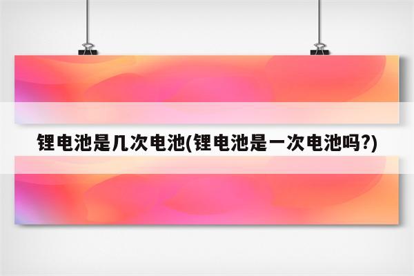 锂电池是几次电池(锂电池是一次电池吗?)