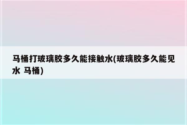 马桶打玻璃胶多久能接触水(玻璃胶多久能见水 马桶)