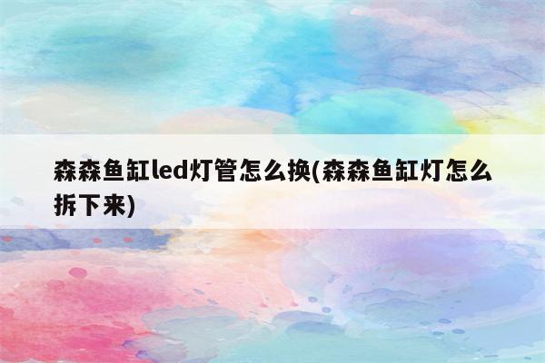 森森鱼缸led灯管怎么换(森森鱼缸灯怎么拆下来)