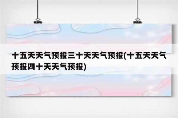 十五天天气预报三十天天气预报(十五天天气预报四十天天气预报)